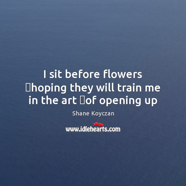 I sit before flowers  hoping they will train me in the art  of opening up Shane Koyczan Picture Quote